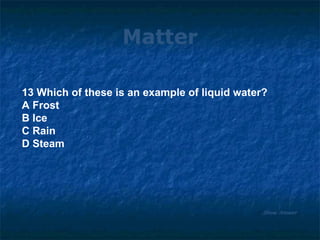 Matter 13 Which of these is an example of liquid water? A Frost B Ice C Rain D Steam Show Answer 