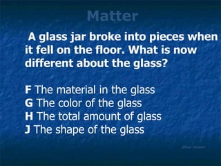 Matter Show Answer A glass jar broke into pieces when it fell on the floor. What is now different about the glass? F  The material in the glass G  The color of the glass H  The total amount of glass J  The shape of the glass 