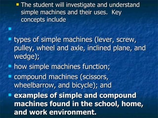 The student will investigate and understand simple machines and their uses.  Key concepts include   types of simple machines (lever, screw, pulley, wheel and axle, inclined plane, and wedge); how simple machines function; compound machines (scissors, wheelbarrow, and bicycle); and examples of simple and compound machines found in the school, home, and work environment. 