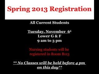 Spring 2013 Registration
             All Current Students
 
             Tuesday, November 6th
                   Lower G & F
                   9 am to 3 pm
                            
              Nursing students will be 
              registered in Room B113
                            
     ** No Classes will be held before 4 pm
                   on this day**
 