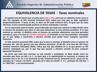 EQUIVALENCIA DE TASAS - Tasas nominales
Es aquella tasa de interés que se pacta para todo el año, pero que se capitaliza varias veces al
año. Por ejemplo, el 24% nominal trimestral (NT), indica que esta tasa se debe capitalizar
proporcionalmente 4 veces al año, es decir un 6% cada trimestre (ET). Al igual que las tasas
efectivas, la tasa nominal puede pactarse en forma anticipada o vencida.
Con lo expresado anteriormente, estoy indicando que toda tasa nominal se debe dividir entre
el número de periodos que tiene el año para determinar la tasa efectiva periódica. Si la tasa
nominal es vencida, al dividirla entre el número de periodos obtenemos una tasa periodica
vencida (i), pero si la tasa es nominal anticipada, el resultado es una tasa periódica anticipada
(a), lo que obliga a convertirla a efectiva vencida para poder hacer cualquier operación
financiera.
El 16% nominal semestral (NS), indica que la tasa es vencida, al dividirla entre el número de
semestre del año (2), genera una tasa efectiva semestral (i) del 8%. Si la tasa del 16% fuera
nominal semestre anticipado (NSA), indica que hay que dividirla en 2, lo que genera un 8%
efectivo anticipado (a), por lo que hay que pasarla a efectivo vencido (i) para cualquier
operación financiera.
He dicho que toda tasa nominal, ya sea vencida o anticipada, se debe dividir entre los
periodos que tiene un año ( m ) , es decir que si la capitalización es mensual, el número de
periodos (m) es de 12; si es bimestral (m=6); Trimestral (m=4), Semestral (m=2), anual (m=1);
periodos de 7 meses ( m=12/7) , periodos de 2 años (m=12/24 ó ½ ) , periodos de 130 días (
m= 360/130 ) y así sucesivamente.
 