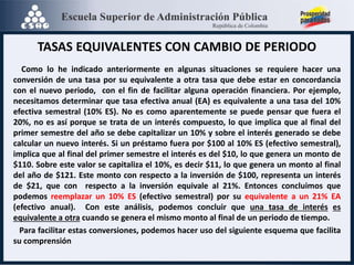 TASAS EQUIVALENTES CON CAMBIO DE PERIODO
Como lo he indicado anteriormente en algunas situaciones se requiere hacer una
conversión de una tasa por su equivalente a otra tasa que debe estar en concordancia
con el nuevo periodo, con el fin de facilitar alguna operación financiera. Por ejemplo,
necesitamos determinar que tasa efectiva anual (EA) es equivalente a una tasa del 10%
efectiva semestral (10% ES). No es como aparentemente se puede pensar que fuera el
20%, no es así porque se trata de un interés compuesto, lo que implica que al final del
primer semestre del año se debe capitalizar un 10% y sobre el interés generado se debe
calcular un nuevo interés. Si un préstamo fuera por $100 al 10% ES (efectivo semestral),
implica que al final del primer semestre el interés es del $10, lo que genera un monto de
$110. Sobre este valor se capitaliza el 10%, es decir $11, lo que genera un monto al final
del año de $121. Este monto con respecto a la inversión de $100, representa un interés
de $21, que con respecto a la inversión equivale al 21%. Entonces concluimos que
podemos reemplazar un 10% ES (efectivo semestral) por su equivalente a un 21% EA
(efectivo anual). Con este análisis, podemos concluir que una tasa de interés es
equivalente a otra cuando se genera el mismo monto al final de un periodo de tiempo.
Para facilitar estas conversiones, podemos hacer uso del siguiente esquema que facilita
su comprensión
 