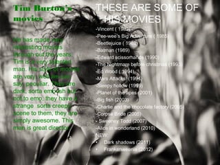 Tim Burton’s
movies
THESE ARE SOME OF
HIS MOVIES
-Vincent ( 1982)
-Pee-wee’s Big Adventure ( 1985)
-Beetlejuice ( 1988)
-Batman (1989)
-Edward scissorhands (1990)
-The Nightmare before christmas (1993)
-Ed Wood ( 1994)
-Mars Attacks! (1994)
-Sleepy hollow (1999)
-Planet of the apes (2001)
-Big fish (2003)
-Charlie and the chocolate factory (2005)
-Corpse Bride (2005)
- Sweeney Todd (2007)
-Alice in wonderland (2010)
NEW:
• Dark shadows (2011)
• Frankenweenie (2012)
He has made very
interesting movies
through out the years.
Tim is a very talented
man. His style of movies
are very, well we can
say, peculiar. They are
dark, sorta emo-ish but
not to emo, they have a
strange sorta creepy
scene to them, they are
simply awesome. This
man is great director.
 