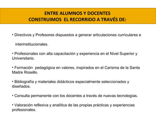 ENTRE ALUMNOS Y DOCENTES
CONSTRUIMOS EL RECORRIDO A TRAVÉS DE:
• Directivos y Profesores dispuestos a generar articulaciones curriculares e
interinstitucionales.
• Profesionales con alta capacitación y experiencia en el Nivel Superior y
Universitario.
• Formación pedagógica en valores, inspirados en el Carisma de la Santa
Madre Rosello.
• Bibliografía y materiales didácticos especialmente seleccionados y
diseñados.
• Consulta permanente con los docentes a través de nuevas tecnologías.
• Valoración reflexiva y analítica de las propias prácticas y experiencias
profesionales.
 