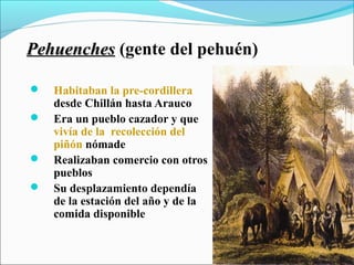 PehuenchesPehuenches (gente del pehuén)
 Habitaban la pre-cordillera
desde Chillán hasta Arauco
 Era un pueblo cazador y que
vivía de la recolección del
piñón nómade
 Realizaban comercio con otros
pueblos
 Su desplazamiento dependía
de la estación del año y de la
comida disponible
 