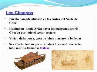 Los ChangosLos Changos
• Pueblo nómade ubicado en las costas del Norte de
Chile
• Habitaban desde Arica hasta las márgenes del río
Choapa por todo el sector costero.
• Vivían de la pesca, caza de lobos marinos y ballenas
• Se caracterizaban por sus balsas hechas de cuero de
lobo marino llamadas Dalcas
 
