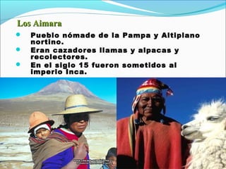 Los AimaraLos Aimara
 Pueblo nómade de la Pampa y Altiplano
nortino.
 Eran cazadores llamas y alpacas y
recolectores.
 En el siglo 15 fueron sometidos al
imperio Inca.
 