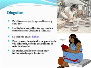 DiaguitasDiaguitas
 Pueblo sedentario agro-alfarero y
cazador
 Habitaban los valles transversales
entre los ríos Copiapó y Choapa
 Su idioma era el kakán
 Practicaron la agricultura, ganadería
y la alfarería, siendo esta última la
más destacada
 En su desarrollo se vieron muy
influenciados por los incas
 