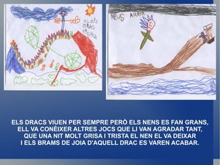 ELS DRACS VIUEN PER SEMPRE PERÒ ELS NENS ES FAN GRANS, ELL VA CONÈIXER ALTRES JOCS QUE LI VAN AGRADAR TANT, QUE UNA NIT MOLT GRISA I TRISTA EL NEN EL VA DEIXAR I ELS BRAMS DE JOIA D'AQUELL DRAC ES VAREN ACABAR. 
