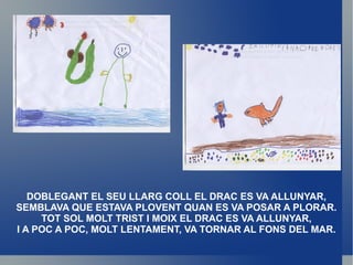 DOBLEGANT EL SEU LLARG COLL EL DRAC ES VA ALLUNYAR, SEMBLAVA QUE ESTAVA PLOVENT QUAN ES VA POSAR A PLORAR. TOT SOL MOLT TRIST I MOIX EL DRAC ES VA ALLUNYAR, I A POC A POC, MOLT LENTAMENT, VA TORNAR AL FONS DEL MAR. 