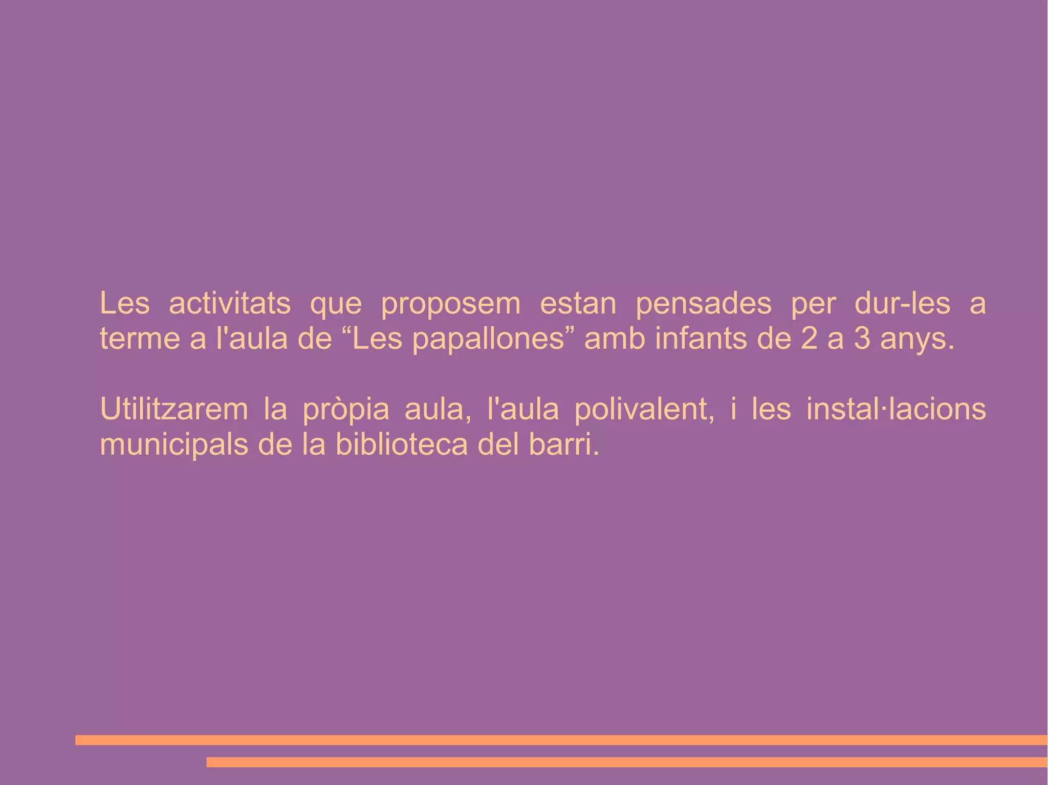 Les activitats que proposem estan pensades per dur-les a
terme a l'aula de “Les papallones” amb infants de 2 a 3 anys.
Utilitzarem la pròpia aula, l'aula polivalent, i les instal·lacions
municipals de la biblioteca del barri.

 