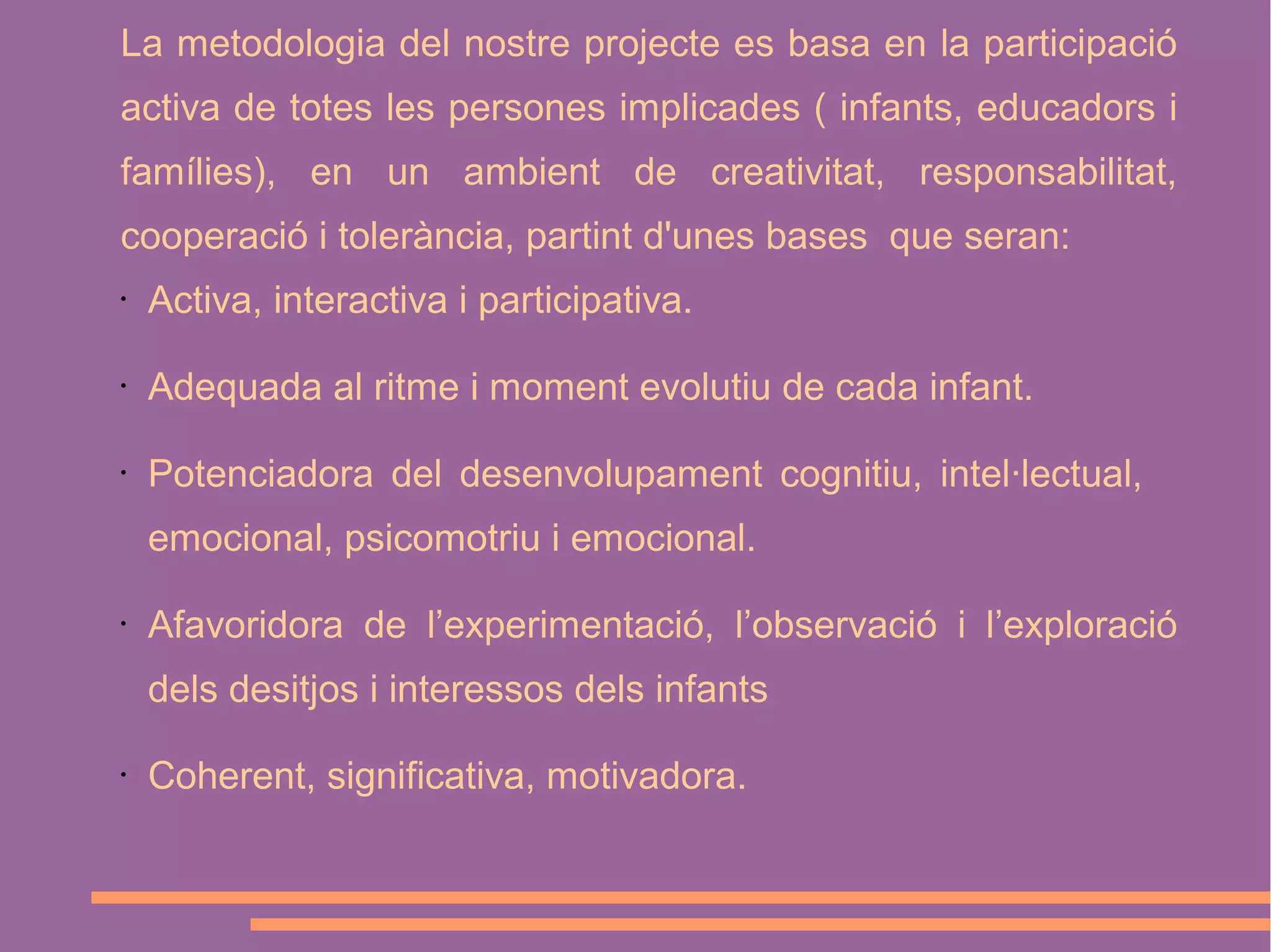 La metodologia del nostre projecte es basa en la participació
activa de totes les persones implicades ( infants, educadors i
famílies), en un ambient de creativitat, responsabilitat,
cooperació i tolerància, partint d'unes bases que seran:
•

Activa, interactiva i participativa.

•

Adequada al ritme i moment evolutiu de cada infant.

•

Potenciadora del desenvolupament cognitiu, intel·lectual,
emocional, psicomotriu i emocional.

•

Afavoridora de l’experimentació, l’observació i l’exploració
dels desitjos i interessos dels infants

•

Coherent, significativa, motivadora.

 