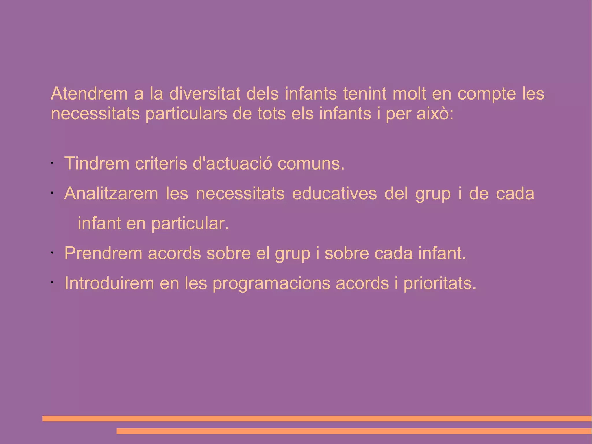Atendrem a la diversitat dels infants tenint molt en compte les
necessitats particulars de tots els infants i per això:
•

Tindrem criteris d'actuació comuns.

•

Analitzarem les necessitats educatives del grup i de cada
infant en particular.

•

Prendrem acords sobre el grup i sobre cada infant.

•

Introduirem en les programacions acords i prioritats.

 