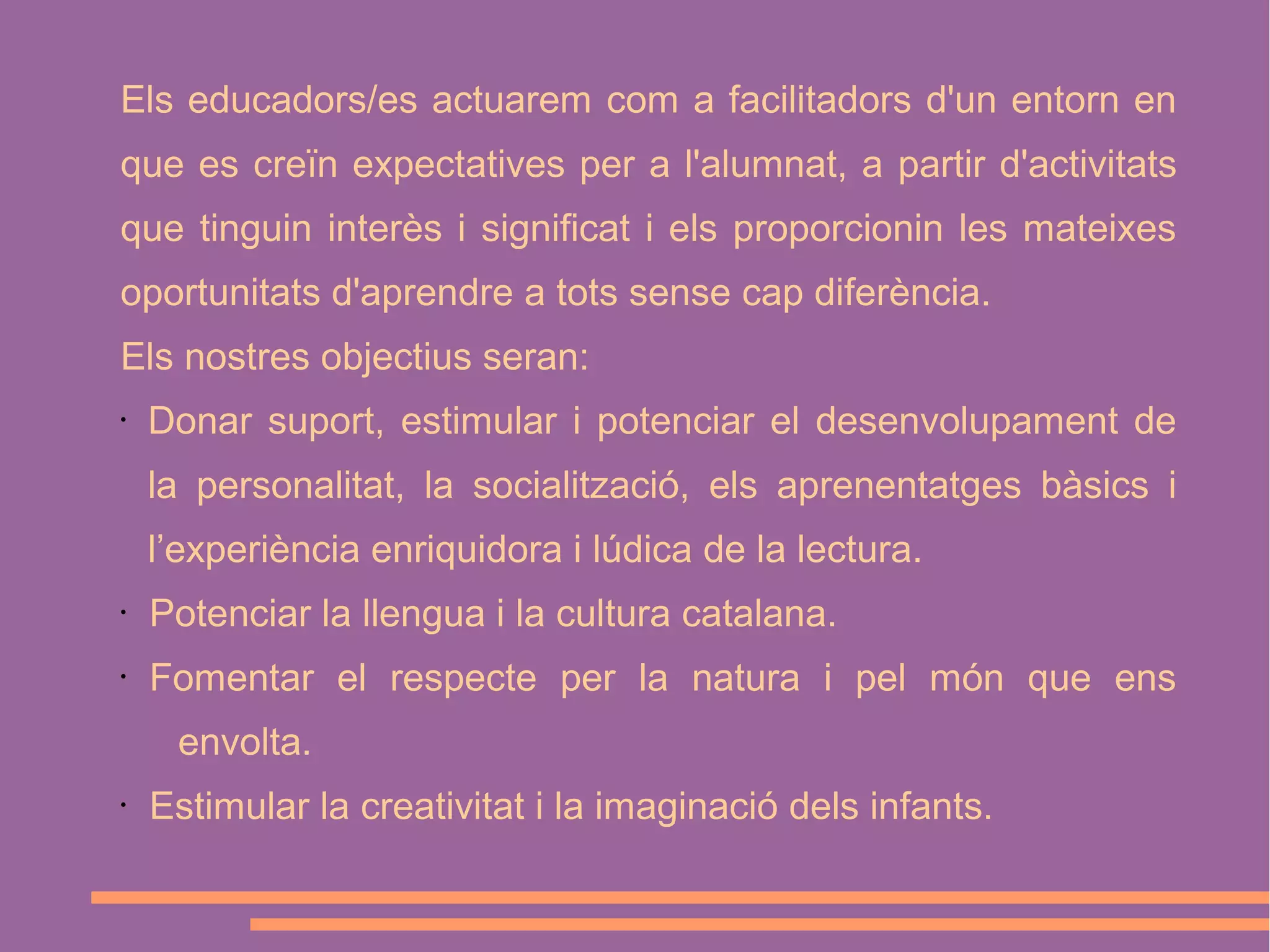 Els educadors/es actuarem com a facilitadors d'un entorn en
que es creïn expectatives per a l'alumnat, a partir d'activitats
que tinguin interès i significat i els proporcionin les mateixes
oportunitats d'aprendre a tots sense cap diferència.
Els nostres objectius seran:
•

Donar suport, estimular i potenciar el desenvolupament de
la personalitat, la socialització, els aprenentatges bàsics i
l’experiència enriquidora i lúdica de la lectura.

•

Potenciar la llengua i la cultura catalana.

•

Fomentar el respecte per la natura i pel món que ens
envolta.

•

Estimular la creativitat i la imaginació dels infants.

 