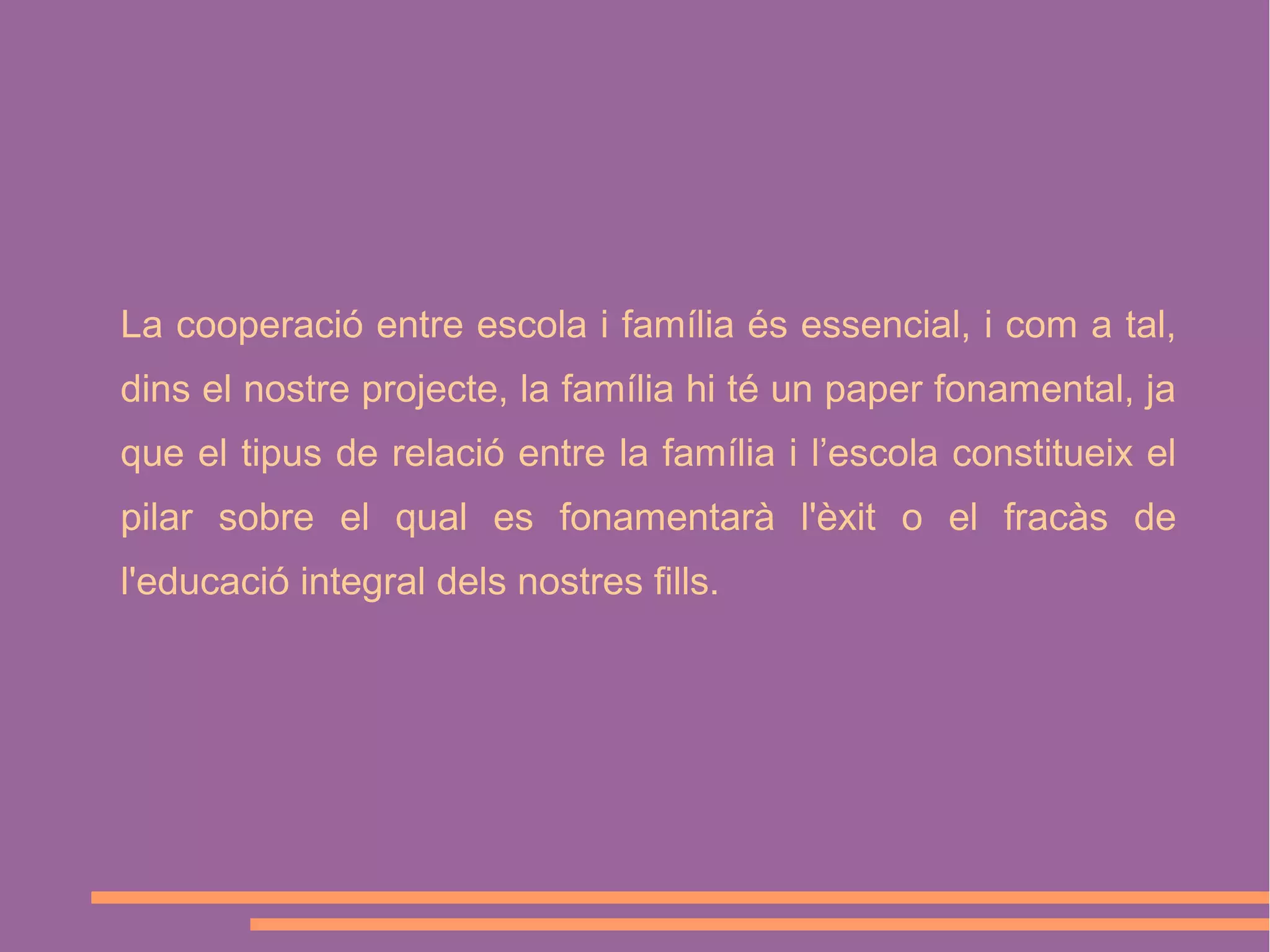 La cooperació entre escola i família és essencial, i com a tal,
dins el nostre projecte, la família hi té un paper fonamental, ja
que el tipus de relació entre la família i l’escola constitueix el
pilar sobre el qual es fonamentarà l'èxit o el fracàs de
l'educació integral dels nostres fills.

 