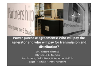 Power purchase agreements: Who will pay the 
generator and who will pay for transmission and 
generator and who will pay for transmission and
                distribution?
                  Dr. Adeoye Adefulu
                 Odujinrin & Adefulu
      Barristers, Solicitors & Notaries Public
      Barristers  Solicitors & Notaries Public
            Lagos – Abuja – Port‐Harcourt
 