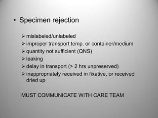 • Specimen rejection

   mislabeled/unlabeled
   improper transport temp. or container/medium
   quantity not sufficient (QNS)
   leaking
   delay in transport (> 2 hrs unpreserved)
   inappropriately received in fixative, or received
    dried up

  MUST COMMUNICATE WITH CARE TEAM
 
