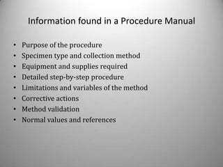 Information found in a Procedure Manual

•   Purpose of the procedure
•   Specimen type and collection method
•   Equipment and supplies required
•   Detailed step-by-step procedure
•   Limitations and variables of the method
•   Corrective actions
•   Method validation
•   Normal values and references
 