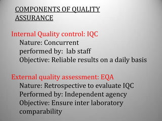 COMPONENTS OF QUALITY
 ASSURANCE

Internal Quality control: IQC
   Nature: Concurrent
   performed by: lab staff
   Objective: Reliable results on a daily basis

External quality assessment: EQA
  Nature: Retrospective to evaluate IQC
  Performed by: Independent agency
  Objective: Ensure inter laboratory
  comparability
 