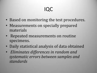 IQC
• Based on monitoring the test procedures.
• Measurements on specially prepared
  materials
• Repeated measurements on routine
  specimens.
• Daily statistical analysis of data obtained
• Eliminates differences in random and
  systematic errors between samples and
  standards
 