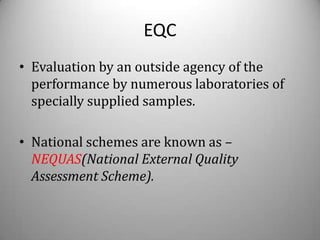 EQC
• Evaluation by an outside agency of the
  performance by numerous laboratories of
  specially supplied samples.

• National schemes are known as –
  NEQUAS(National External Quality
  Assessment Scheme).
 