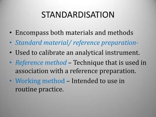 STANDARDISATION
• Encompass both materials and methods
• Standard material/ reference preparation-
• Used to calibrate an analytical instrument.
• Reference method – Technique that is used in
  association with a reference preparation.
• Working method – Intended to use in
  routine practice.
 