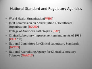 National Standard and Regulatory Agencies

• World Health Organization(WHO)
• Joint Commission on Accreditation of Healthcare
  Organizations (JCAHO)
• College of American Pathologists (CAP)
• Clinical Laboratory Improvement Amendments of 1988
  (CLIA ’88)
• National Committee for Clinical Laboratory Standards
  (NCCLS)
• National Accrediting Agency for Clinical Laboratory
  Sciences (NAACLS)
 