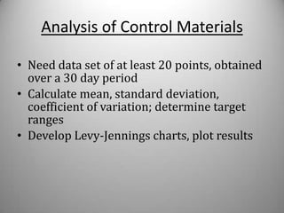 Analysis of Control Materials

• Need data set of at least 20 points, obtained
  over a 30 day period
• Calculate mean, standard deviation,
  coefficient of variation; determine target
  ranges
• Develop Levy-Jennings charts, plot results
 