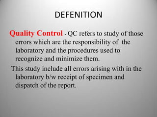 DEFENITION
Quality Control - QC refers to study of those
 errors which are the responsibility of the
 laboratory and the procedures used to
 recognize and minimize them.
This study include all errors arising with in the
 laboratory b/w receipt of specimen and
 dispatch of the report.
 