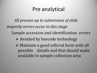 Pre analytical
   All process up to submission of slide
majority errors occur in this stage
  Sample accession and identification errors
     Avoided by barcode technology
     Maintain a good referral form with all
     possible details and that should make
     available in sample collection area
 