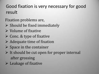 Good fixation is very necessary for good
result
Fixation problems are,
 Should be fixed immediately
 Volume of fixative
 Conc. & type of fixative
 Adequate time of fixation
 Space in the container
 It should be cut open for proper internal
   after grossing
 Leakage of fixative
 