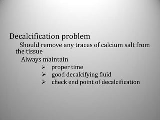 Decalcification problem
   Should remove any traces of calcium salt from
 the tissue
   Always maintain
           proper time
           good decalcifying fluid
           check end point of decalcification
 