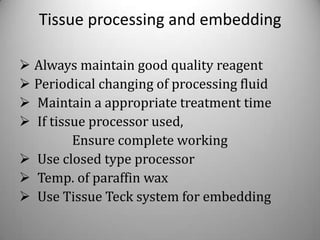 Tissue processing and embedding

 Always maintain good quality reagent
 Periodical changing of processing fluid
 Maintain a appropriate treatment time
 If tissue processor used,
         Ensure complete working
 Use closed type processor
 Temp. of paraffin wax
 Use Tissue Teck system for embedding
 