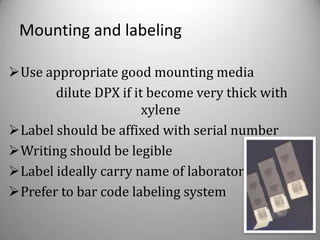 Mounting and labeling

Use appropriate good mounting media
       dilute DPX if it become very thick with
                       xylene
Label should be affixed with serial number
Writing should be legible
Label ideally carry name of laboratory
Prefer to bar code labeling system
 