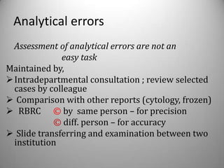 Analytical errors
  Assessment of analytical errors are not an
              easy task
Maintained by,
 Intradepartmental consultation ; review selected
  cases by colleague
 Comparison with other reports (cytology, frozen)
 RBRC © by same person – for precision
            © diff. person – for accuracy
 Slide transferring and examination between two
  institution
 