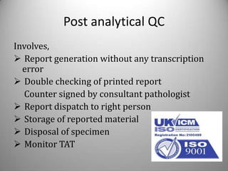 Post analytical QC
Involves,
 Report generation without any transcription
  error
 Double checking of printed report
  Counter signed by consultant pathologist
 Report dispatch to right person
 Storage of reported material
 Disposal of specimen
 Monitor TAT
 