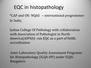 EQC in histopathology
*CAP and UK- NQAS – international programmer
In India,

Indian College Of Pathology with collaboration
with Association of Pathologist in North
America(AIPNA) run EQC as a part of NABL
accreditation

Inter-Laboratory Quality Assessment Programe
for Histopathology (ILQA-HP) under ILQA-
Bangalore
 