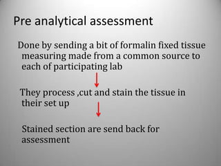 Pre analytical assessment
Done by sending a bit of formalin fixed tissue
 measuring made from a common source to
 each of participating lab

 They process ,cut and stain the tissue in
 their set up

 Stained section are send back for
 assessment
 