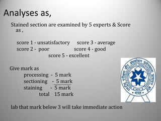 Analyses as,
 Stained section are examined by 5 experts & Score
   as ,

   score 1 - unsatisfactory score 3 - average
   score 2 - poor            score 4 - good
                 score 5 - excellent

 Give mark as
       processing - 5 mark
       sectioning - 5 mark
       staining    - 5 mark
              total 15 mark

 lab that mark below 3 will take immediate action
 