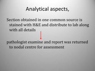 Analytical aspects,
Section obtained in one common source is
 stained with H&E and distribute to lab along
 with all details

pathologist examine and report was returned
 to nodal centre for assessment
 