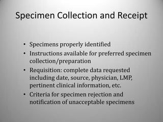 Specimen Collection and Receipt

 • Specimens properly identified
 • Instructions available for preferred specimen
   collection/preparation
 • Requisition: complete data requested
   including date, source, physician, LMP,
   pertinent clinical information, etc.
 • Criteria for specimen rejection and
   notification of unacceptable specimens
 