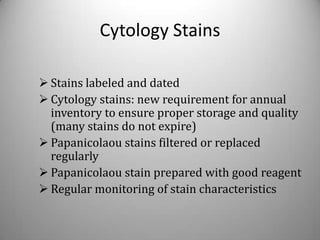 Cytology Stains

 Stains labeled and dated
 Cytology stains: new requirement for annual
  inventory to ensure proper storage and quality
  (many stains do not expire)
 Papanicolaou stains filtered or replaced
  regularly
 Papanicolaou stain prepared with good reagent
 Regular monitoring of stain characteristics
 