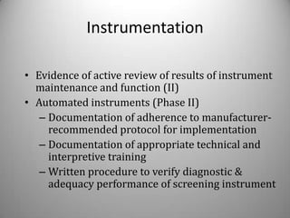 Instrumentation

• Evidence of active review of results of instrument
  maintenance and function (II)
• Automated instruments (Phase II)
   – Documentation of adherence to manufacturer-
     recommended protocol for implementation
   – Documentation of appropriate technical and
     interpretive training
   – Written procedure to verify diagnostic &
     adequacy performance of screening instrument
 