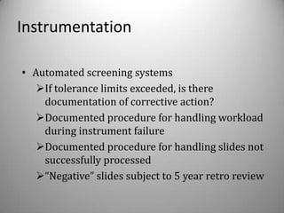 Instrumentation

• Automated screening systems
   If tolerance limits exceeded, is there
    documentation of corrective action?
   Documented procedure for handling workload
    during instrument failure
   Documented procedure for handling slides not
    successfully processed
   “Negative” slides subject to 5 year retro review
 