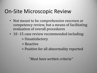 On-Site Microscopic Review
 • Not meant to be comprehensive rescreen or
   competency review, but a means of facilitating
   evaluation of overall procedures
 • 10 -15 case review recommended including:
        > Unsatisfactory
        > Reactive
        > Positive for all abnormality reported

            “Must have written criteria”
 