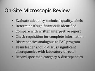 On-Site Microscopic Review
  • Evaluate adequacy, technical quality, labels
  • Determine if significant cells identified
  • Compare with written interpretive report
  • Check requisition for complete information
  • Discrepancies analogous to PAP program
  • Team leader should discuss significant
    discrepancies with laboratory director
  • Record specimen category & discrepancies
 