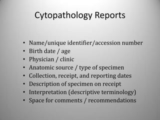Cytopathology Reports

•   Name/unique identifier/accession number
•   Birth date / age
•   Physician / clinic
•   Anatomic source / type of specimen
•   Collection, receipt, and reporting dates
•   Description of specimen on receipt
•   Interpretation (descriptive terminology)
•   Space for comments / recommendations
 