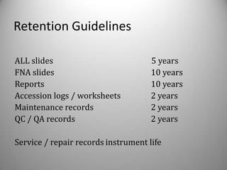 Retention Guidelines

ALL slides                           5 years
FNA slides                           10 years
Reports                              10 years
Accession logs / worksheets          2 years
Maintenance records                  2 years
QC / QA records                      2 years

Service / repair records instrument life
 