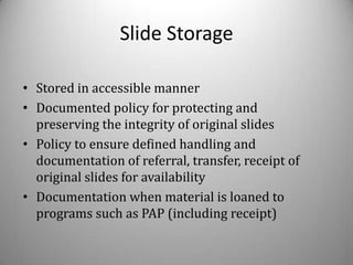 Slide Storage

• Stored in accessible manner
• Documented policy for protecting and
  preserving the integrity of original slides
• Policy to ensure defined handling and
  documentation of referral, transfer, receipt of
  original slides for availability
• Documentation when material is loaned to
  programs such as PAP (including receipt)
 