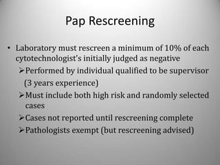 Pap Rescreening
• Laboratory must rescreen a minimum of 10% of each
  cytotechnologist’s initially judged as negative
   Performed by individual qualified to be supervisor
    (3 years experience)
   Must include both high risk and randomly selected
     cases
   Cases not reported until rescreening complete
   Pathologists exempt (but rescreening advised)
 